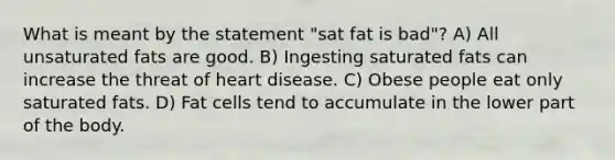 What is meant by the statement "sat fat is bad"? A) All unsaturated fats are good. B) Ingesting saturated fats can increase the threat of heart disease. C) Obese people eat only saturated fats. D) Fat cells tend to accumulate in the lower part of the body.