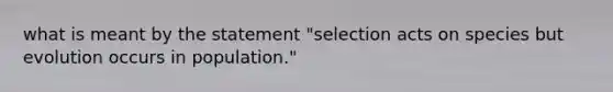 what is meant by the statement "selection acts on species but evolution occurs in population."