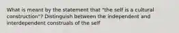 What is meant by the statement that "the self is a cultural construction"? Distinguish between the independent and interdependent construals of the self