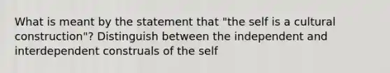 What is meant by the statement that "the self is a cultural construction"? Distinguish between the independent and interdependent construals of the self