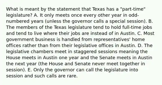 What is meant by the statement that Texas has a "part-time" legislature? A. It only meets once every other year in odd-numbered years (unless the governor calls a special session). B. The members of the Texas legislature tend to hold full-time jobs and tend to live where their jobs are instead of in Austin. C. Most government business is handled from representatives' home offices rather than from their legislative offices in Austin. D. The legislative chambers meet in staggered sessions meaning the House meets in Austin one year and the Senate meets in Austin the next year (the House and Senate never meet together in session). E. Only the governor can call the legislature into session and such calls are rare.