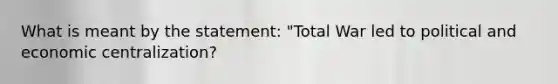 What is meant by the statement: "Total War led to political and economic centralization?