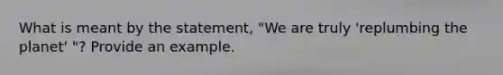 What is meant by the statement, "We are truly 'replumbing the planet' "? Provide an example.