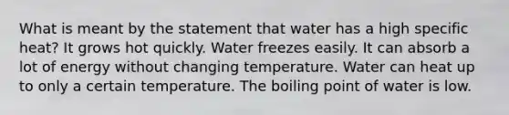 What is meant by the statement that water has a high specific heat? It grows hot quickly. Water freezes easily. It can absorb a lot of energy without changing temperature. Water can heat up to only a certain temperature. The boiling point of water is low.