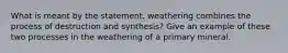 What is meant by the statement, weathering combines the process of destruction and synthesis? Give an example of these two processes in the weathering of a primary mineral.