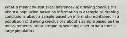 What is meant by statistical inference? a) drawing conclusions about a population based on information in asample b) drawing conclusions about a sample based on informationcontained in a population c) drawing conclusions about a sample based on the measurements inthat sample d) selecting a set of data from a large population