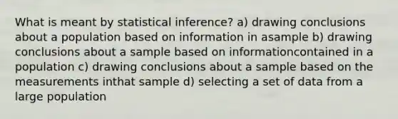 What is meant by statistical inference? a) drawing conclusions about a population based on information in asample b) drawing conclusions about a sample based on informationcontained in a population c) drawing conclusions about a sample based on the measurements inthat sample d) selecting a set of data from a large population