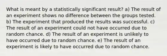 What is meant by a statistically significant result? a) The result of an experiment shows no difference between the groups tested. b) The experiment that produced the results was successful. c) The result of an experiment could not have occurred due to random chance. d) The result of an experiment is unlikely to have occurred due to random chance. e) The result of an experiment is likely to have occurred due to random chance.