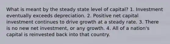 What is meant by the steady state level of capital? 1. Investment eventually exceeds depreciation. 2. Positive net capital investment continues to drive growth at a steady rate. 3. There is no new net investment, or any growth. 4. All of a nation's capital is reinvested back into that country.