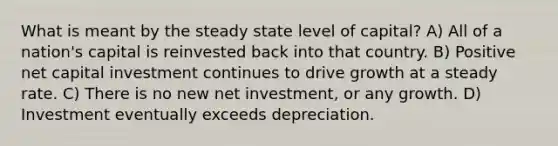 What is meant by the steady state level of capital? A) All of a nation's capital is reinvested back into that country. B) Positive net capital investment continues to drive growth at a steady rate. C) There is no new net investment, or any growth. D) Investment eventually exceeds depreciation.