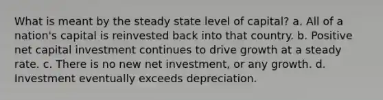 What is meant by the steady state level of capital? a. All of a nation's capital is reinvested back into that country. b. Positive net capital investment continues to drive growth at a steady rate. c. There is no new net investment, or any growth. d. Investment eventually exceeds depreciation.