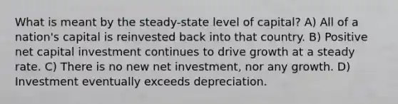 What is meant by the steady-state level of capital? A) All of a nation's capital is reinvested back into that country. B) Positive net capital investment continues to drive growth at a steady rate. C) There is no new net investment, nor any growth. D) Investment eventually exceeds depreciation.