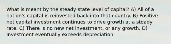 What is meant by the steady-state level of capital? A) All of a nation's capital is reinvested back into that country. B) Positive net capital investment continues to drive growth at a steady rate. C) There is no new net investment, or any growth. D) Investment eventually exceeds depreciation.