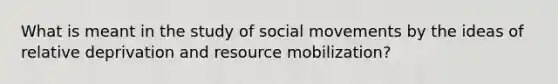 What is meant in the study of social movements by the ideas of relative deprivation and resource mobilization?