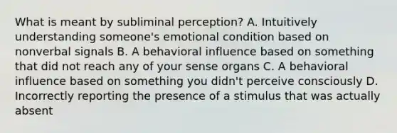 What is meant by subliminal perception? A. Intuitively understanding someone's emotional condition based on nonverbal signals B. A behavioral influence based on something that did not reach any of your sense organs C. A behavioral influence based on something you didn't perceive consciously D. Incorrectly reporting the presence of a stimulus that was actually absent