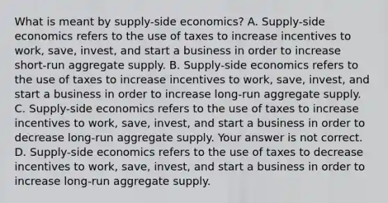 What is meant by​ supply-side economics? A. Supply-side economics refers to the use of taxes to increase incentives to​ work, save,​ invest, and start a business in order to increase​ short-run aggregate supply. B. Supply-side economics refers to the use of taxes to increase incentives to​ work, save,​ invest, and start a business in order to increase​ long-run aggregate supply. C. Supply-side economics refers to the use of taxes to increase incentives to​ work, save,​ invest, and start a business in order to decrease​ long-run aggregate supply. Your answer is not correct. D. Supply-side economics refers to the use of taxes to decrease incentives to​ work, save,​ invest, and start a business in order to increase​ long-run aggregate supply.