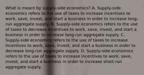 What is meant by​ supply-side economics? A. Supply-side economics refers to the use of taxes to increase incentives to​ work, save,​ invest, and start a business in order to increase​ long-run aggregate supply. B. ​Supply-side economics refers to the use of taxes to decrease incentives to​ work, save,​ invest, and start a business in order to increase​ long-run aggregate supply. C. ​Supply-side economics refers to the use of taxes to increase incentives to​ work, save,​ invest, and start a business in order to decrease​ long-run aggregate supply. D. Supply-side economics refers to the use of taxes to increase incentives to​ work, save,​ invest, and start a business in order to increase​ short-run aggregate supply.