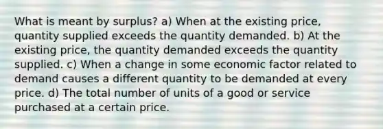 What is meant by surplus? a) When at the existing price, quantity supplied exceeds the quantity demanded. b) At the existing price, the quantity demanded exceeds the quantity supplied. c) When a change in some economic factor related to demand causes a different quantity to be demanded at every price. d) The total number of units of a good or service purchased at a certain price.