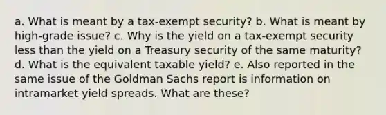 a. What is meant by a tax-exempt security? b. What is meant by high-grade issue? c. Why is the yield on a tax-exempt security less than the yield on a Treasury security of the same maturity? d. What is the equivalent taxable yield? e. Also reported in the same issue of the Goldman Sachs report is information on intramarket yield spreads. What are these?