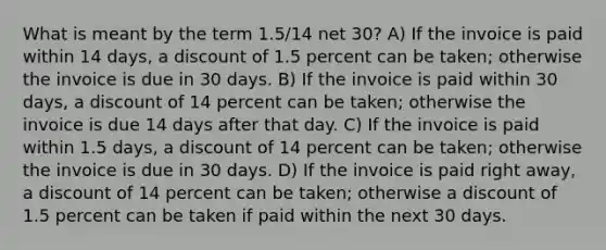 What is meant by the term 1.5/14 net 30? A) If the invoice is paid within 14 days, a discount of 1.5 percent can be taken; otherwise the invoice is due in 30 days. B) If the invoice is paid within 30 days, a discount of 14 percent can be taken; otherwise the invoice is due 14 days after that day. C) If the invoice is paid within 1.5 days, a discount of 14 percent can be taken; otherwise the invoice is due in 30 days. D) If the invoice is paid right away, a discount of 14 percent can be taken; otherwise a discount of 1.5 percent can be taken if paid within the next 30 days.