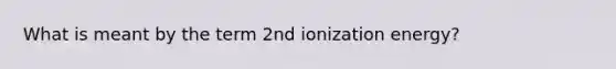 What is meant by the term 2nd ionization energy?