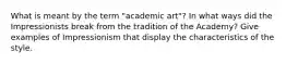 What is meant by the term "academic art"? In what ways did the Impressionists break from the tradition of the Academy? Give examples of Impressionism that display the characteristics of the style.