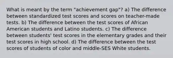 What is meant by the term "achievement gap"? a) The difference between standardized test scores and scores on teacher-made tests. b) The difference between the test scores of African American students and Latino students. c) The difference between students' test scores in the elementary grades and their test scores in high school. d) The difference between the test scores of students of color and middle-SES White students.