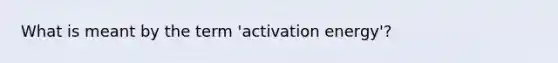 What is meant by the term 'activation energy'?