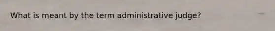 What is meant by the term administrative judge?