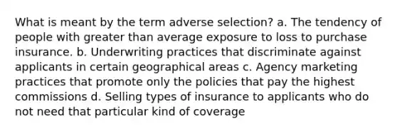 What is meant by the term adverse selection? a. The tendency of people with <a href='https://www.questionai.com/knowledge/ktgHnBD4o3-greater-than' class='anchor-knowledge'>greater than</a> average exposure to loss to purchase insurance. b. Underwriting practices that discriminate against applicants in certain geographical areas c. Agency marketing practices that promote only the policies that pay the highest commissions d. Selling types of insurance to applicants who do not need that particular kind of coverage