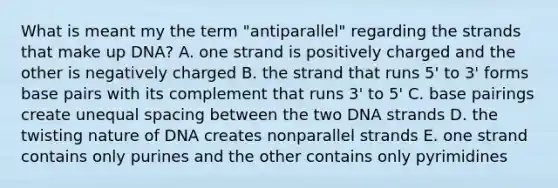 What is meant my the term "antiparallel" regarding the strands that make up DNA? A. one strand is positively charged and the other is negatively charged B. the strand that runs 5' to 3' forms base pairs with its complement that runs 3' to 5' C. base pairings create unequal spacing between the two DNA strands D. the twisting nature of DNA creates nonparallel strands E. one strand contains only purines and the other contains only pyrimidines