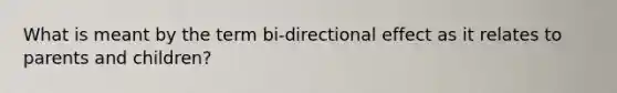 What is meant by the term bi-directional effect as it relates to parents and children?