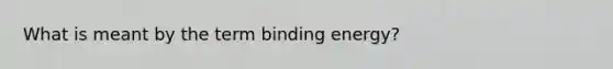 What is meant by the term binding energy?