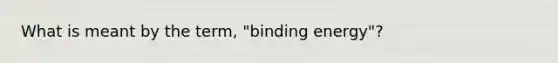 What is meant by the term, "binding energy"?