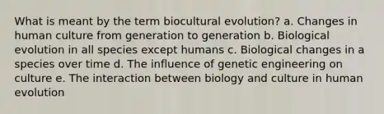 What is meant by the term biocultural evolution? a. Changes in human culture from generation to generation b. Biological evolution in all species except humans c. Biological changes in a species over time d. The influence of genetic engineering on culture e. The interaction between biology and culture in human evolution