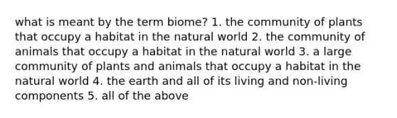 what is meant by the term biome? 1. the community of plants that occupy a habitat in the natural world 2. the community of animals that occupy a habitat in the natural world 3. a large community of plants and animals that occupy a habitat in the natural world 4. the earth and all of its living and non-living components 5. all of the above