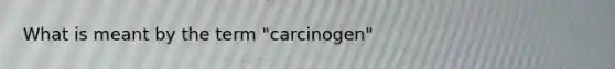 What is meant by the term "carcinogen"