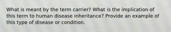 What is meant by the term carrier? What is the implication of this term to human disease inheritance? Provide an example of this type of disease or condition.