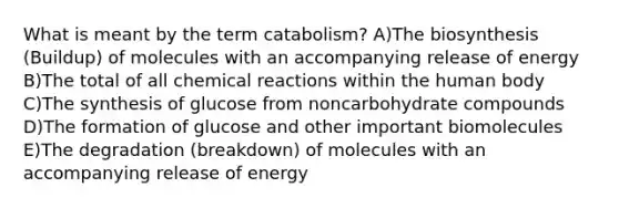 What is meant by the term catabolism? A)The biosynthesis (Buildup) of molecules with an accompanying release of energy B)The total of all chemical reactions within the human body C)The synthesis of glucose from noncarbohydrate compounds D)The formation of glucose and other important biomolecules E)The degradation (breakdown) of molecules with an accompanying release of energy