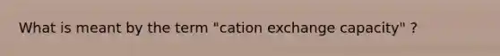 What is meant by the term "cation exchange capacity" ?