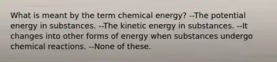 What is meant by the term chemical energy? --The potential energy in substances. --The kinetic energy in substances. --It changes into other forms of energy when substances undergo chemical reactions. --None of these.