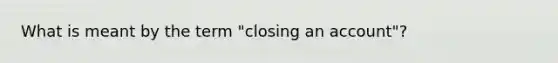 What is meant by the term "closing an account"?