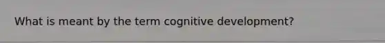 What is meant by the term cognitive development?