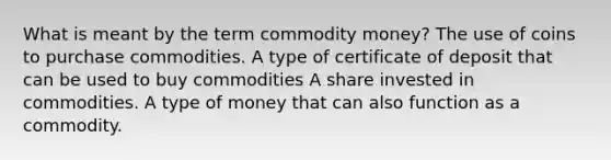 What is meant by the term commodity money? The use of coins to purchase commodities. A type of certificate of deposit that can be used to buy commodities A share invested in commodities. A type of money that can also function as a commodity.