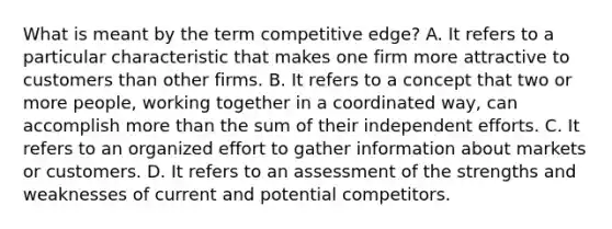 What is meant by the term competitive edge? A. It refers to a particular characteristic that makes one firm more attractive to customers than other firms. B. It refers to a concept that two or more people, working together in a coordinated way, can accomplish more than the sum of their independent efforts. C. It refers to an organized effort to gather information about markets or customers. D. It refers to an assessment of the strengths and weaknesses of current and potential competitors.