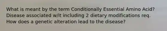 What is meant by the term Conditionally Essential Amino Acid? Disease associated w/it including 2 dietary modifications req. How does a genetic alteration lead to the disease?