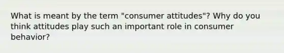 What is meant by the term "consumer attitudes"? Why do you think attitudes play such an important role in consumer behavior?