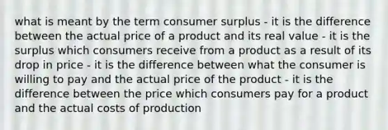 what is meant by the term consumer surplus - it is the difference between the actual price of a product and its real value - it is the surplus which consumers receive from a product as a result of its drop in price - it is the difference between what the consumer is willing to pay and the actual price of the product - it is the difference between the price which consumers pay for a product and the actual costs of production