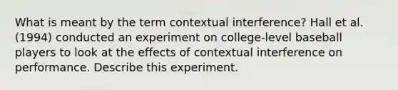 What is meant by the term contextual interference? Hall et al. (1994) conducted an experiment on college-level baseball players to look at the effects of contextual interference on performance. Describe this experiment.