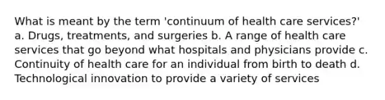 What is meant by the term 'continuum of health care services?' a. Drugs, treatments, and surgeries b. A range of health care services that go beyond what hospitals and physicians provide c. Continuity of health care for an individual from birth to death d. Technological innovation to provide a variety of services